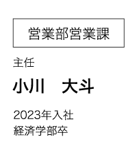 営業部営業課 主任 小川　大斗 2023年入社 経済学部卒